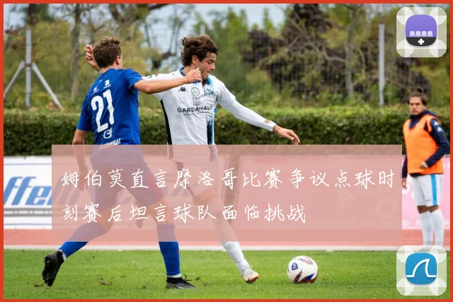 姆伯莫直言摩洛哥比赛争议点球时刻赛后坦言球队面临挑战