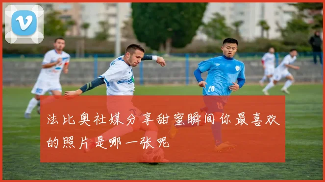 法比奥社媒分享甜蜜瞬间你最喜欢的照片是哪一张呢