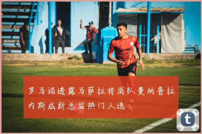 罗马诺透露马萨拉将离队曼纳普拉内斯成新总监热门人选