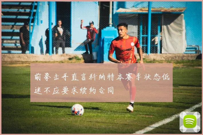 前拳击手直言科纳特本赛季状态低迷不应要求续约合同