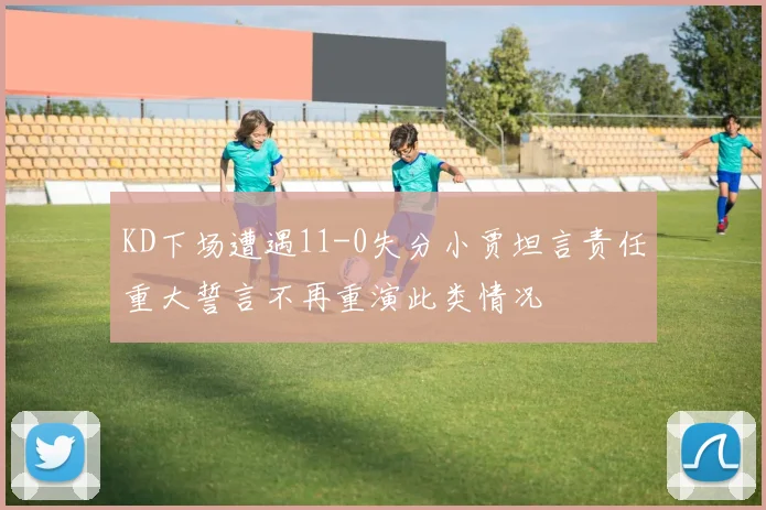 KD下场遭遇11-0失分小贾坦言责任重大誓言不再重演此类情况