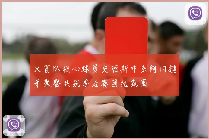 火箭队核心球员史密斯申京阿门携手聚餐共筑季后赛团结氛围
