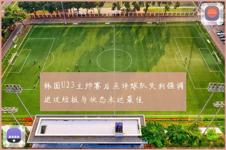韩国U23主帅赛后点评球队失利强调进攻短板与状态未达最佳