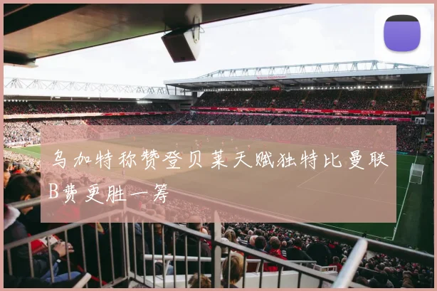 乌加特称赞登贝莱天赋独特比曼联B费更胜一筹