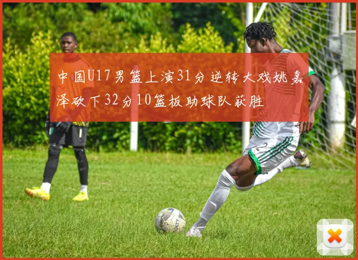 中国U17男篮上演31分逆转大戏姚嘉泽砍下32分10篮板助球队获胜